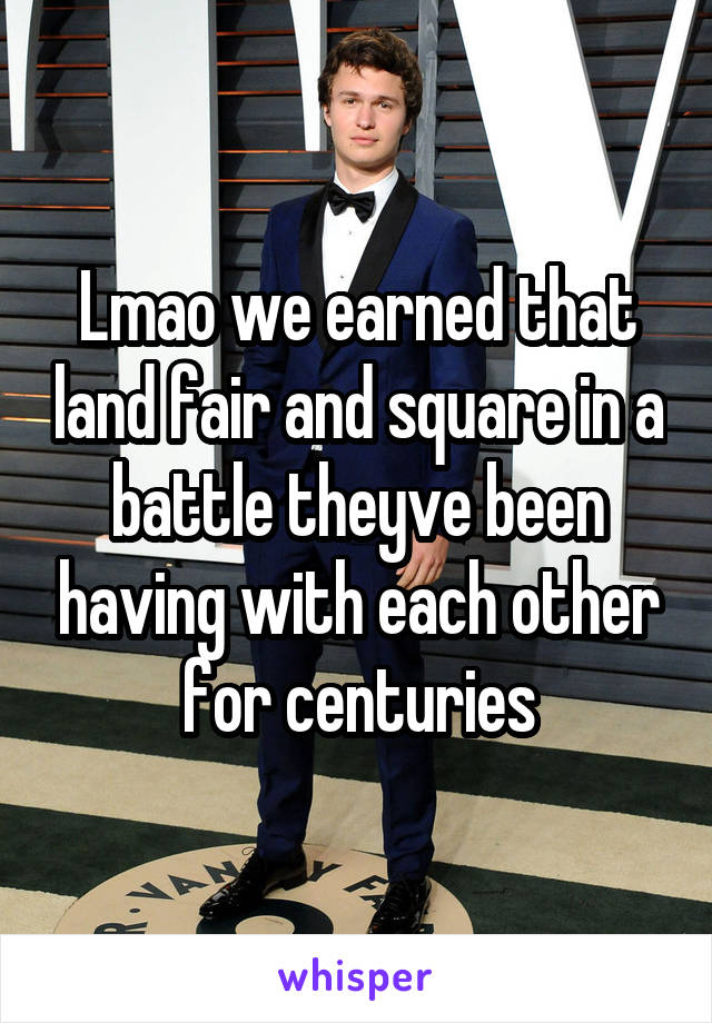 Lmao we earned that land fair and square in a battle theyve been having with each other for centuries