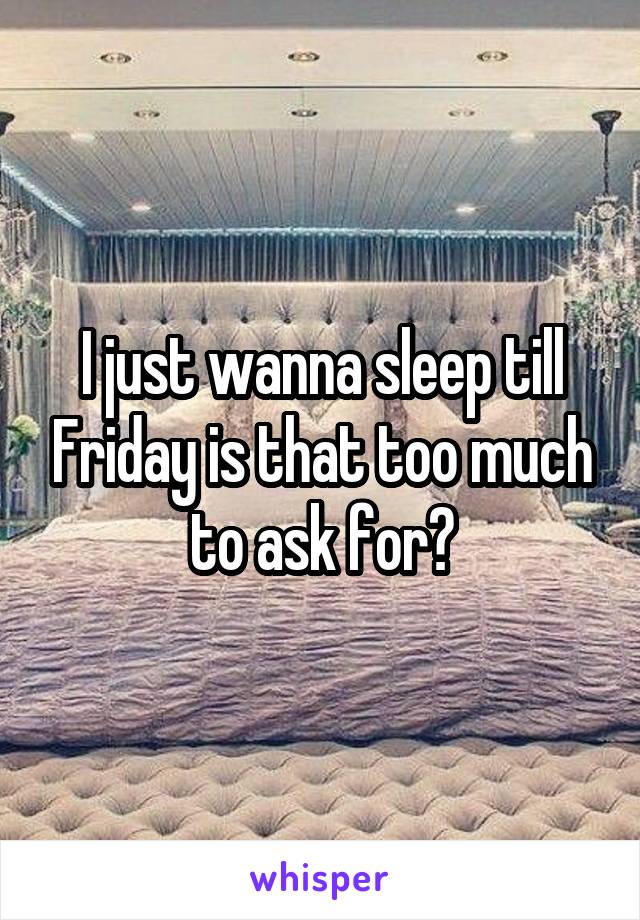 I just wanna sleep till Friday is that too much to ask for?