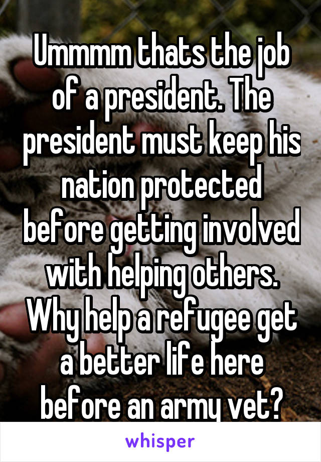 Ummmm thats the job of a president. The president must keep his nation protected before getting involved with helping others. Why help a refugee get a better life here before an army vet?