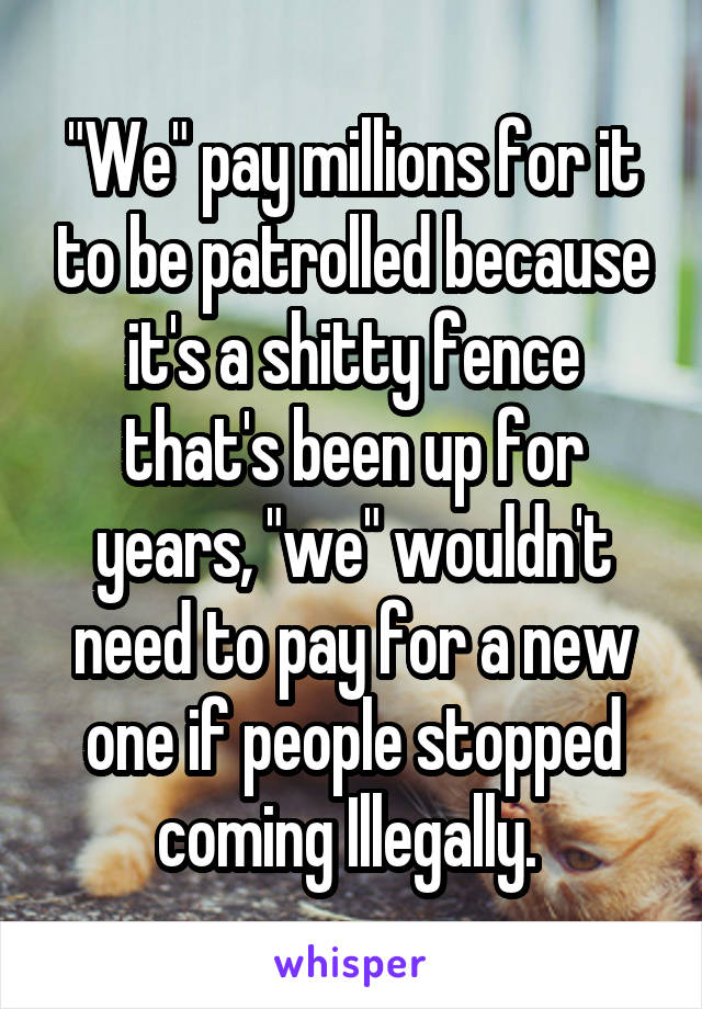 "We" pay millions for it to be patrolled because it's a shitty fence that's been up for years, "we" wouldn't need to pay for a new one if people stopped coming Illegally. 