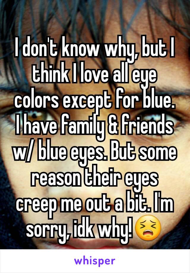 I don't know why, but I think I love all eye colors except for blue. I have family & friends w/ blue eyes. But some reason their eyes creep me out a bit. I'm sorry, idk why!😣