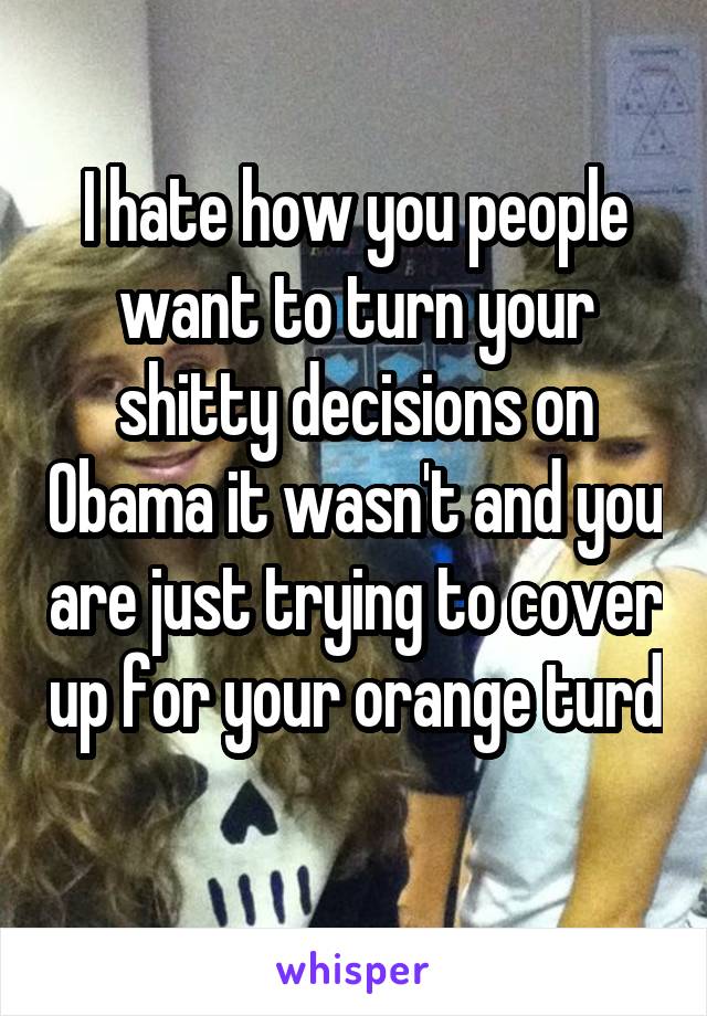 I hate how you people want to turn your shitty decisions on Obama it wasn't and you are just trying to cover up for your orange turd 