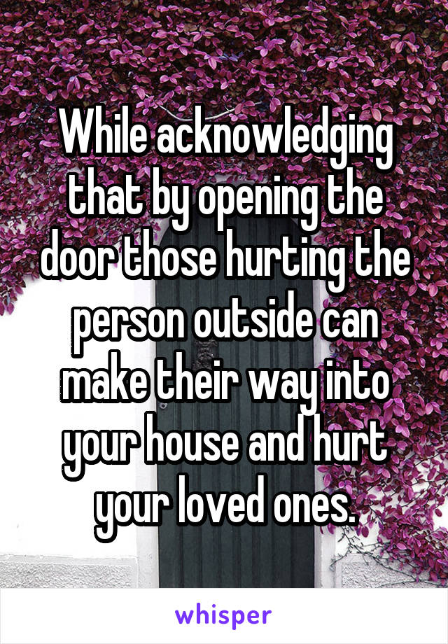 While acknowledging that by opening the door those hurting the person outside can make their way into your house and hurt your loved ones.