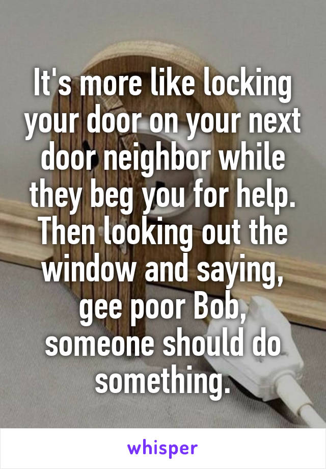 It's more like locking your door on your next door neighbor while they beg you for help. Then looking out the window and saying, gee poor Bob, someone should do something.