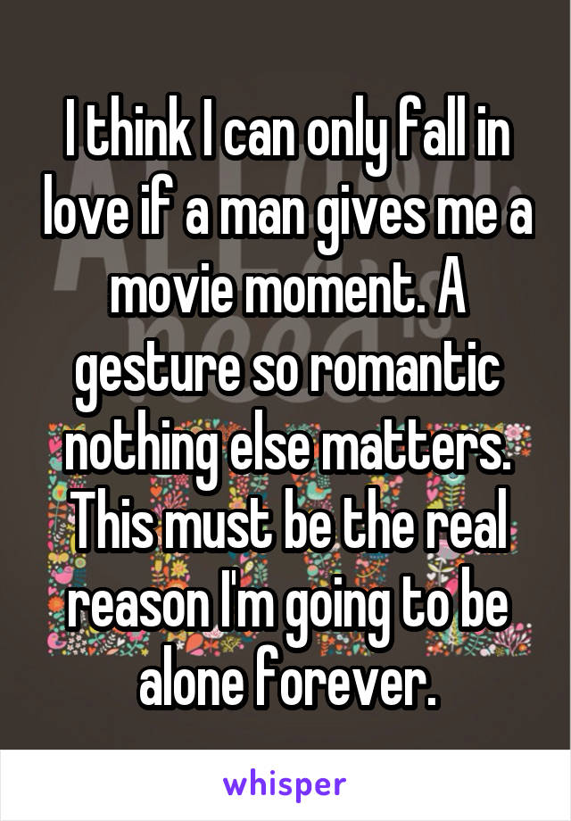 I think I can only fall in love if a man gives me a movie moment. A gesture so romantic nothing else matters. This must be the real reason I'm going to be alone forever.