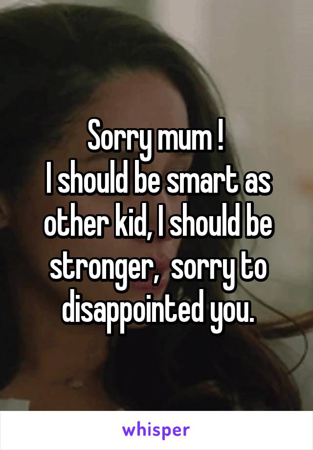 Sorry mum ! 
I should be smart as other kid, I should be stronger,  sorry to disappointed you.