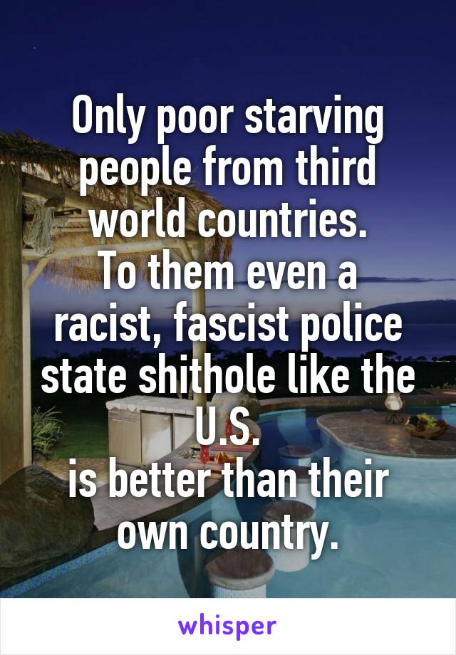 Only poor starving people from third world countries.
To them even a racist, fascist police state shithole like the U.S.
is better than their own country.