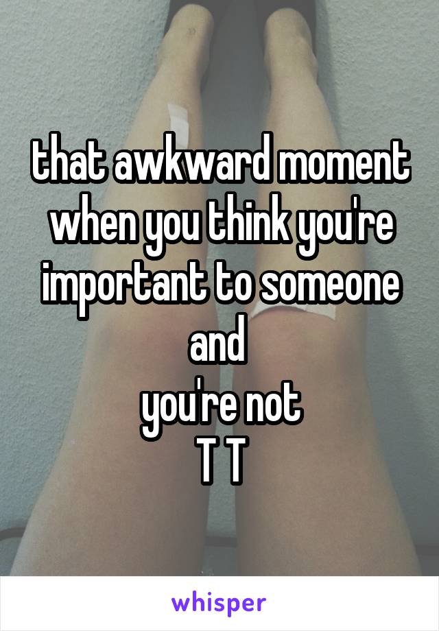 that awkward moment when you think you're important to someone and 
you're not
T T