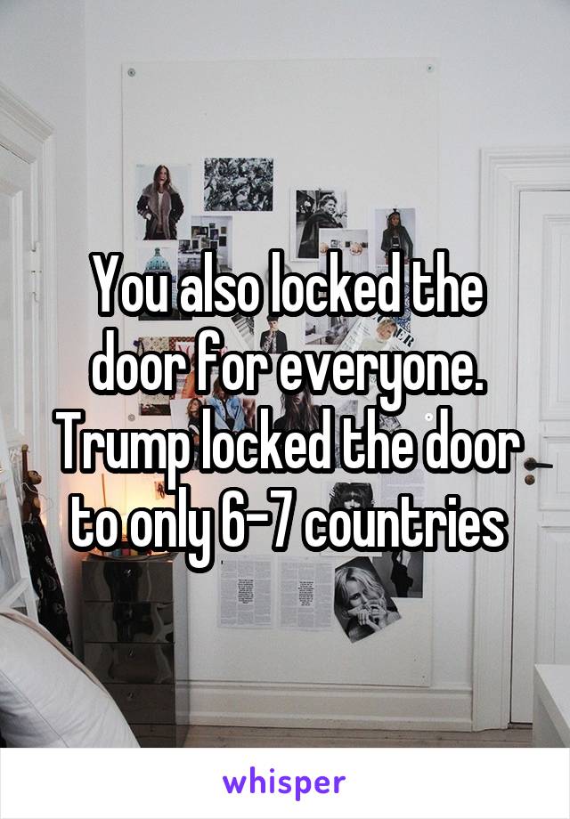 You also locked the door for everyone. Trump locked the door to only 6-7 countries