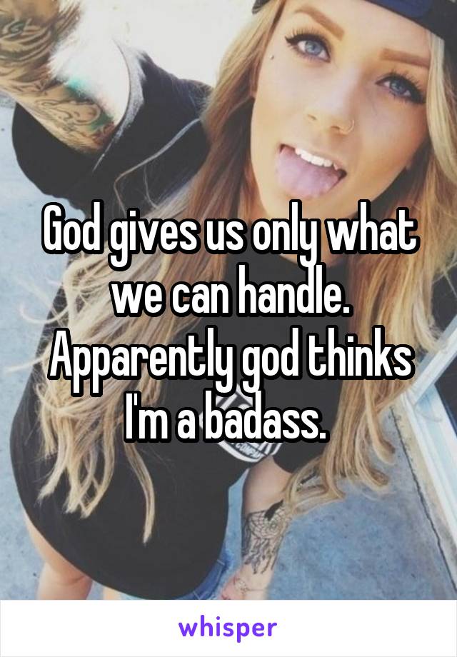 God gives us only what we can handle. Apparently god thinks I'm a badass. 