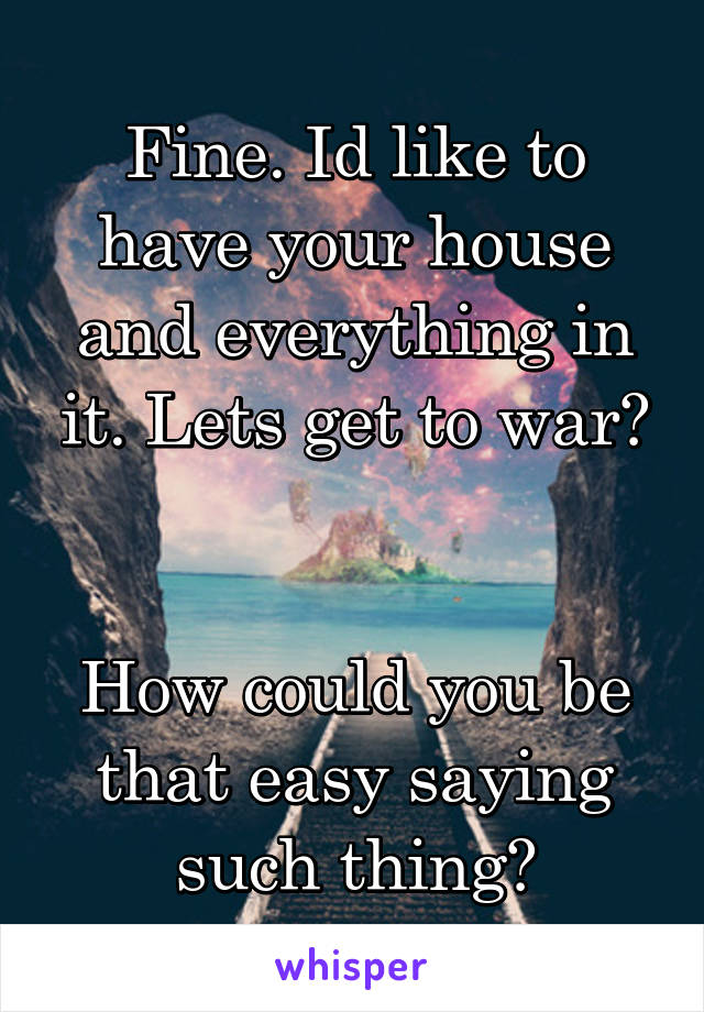 Fine. Id like to have your house and everything in it. Lets get to war?


How could you be that easy saying such thing?