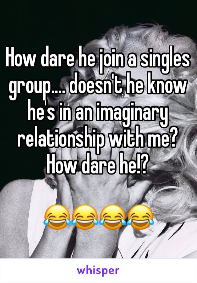 How dare he join a singles group.... doesn't he know he's in an imaginary relationship with me? How dare he!?

😂😂😂😂 