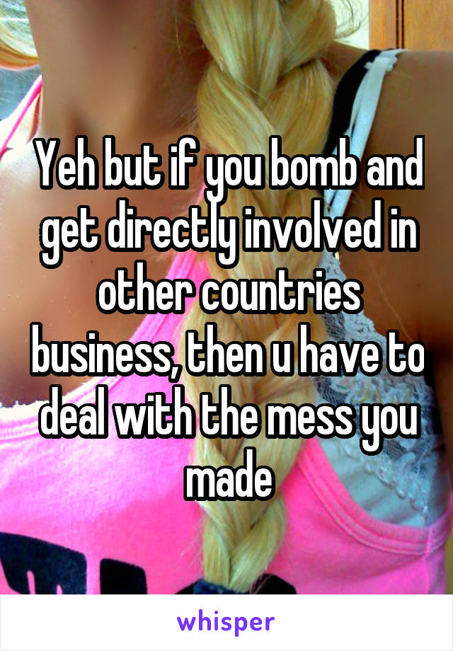 Yeh but if you bomb and get directly involved in other countries business, then u have to deal with the mess you made