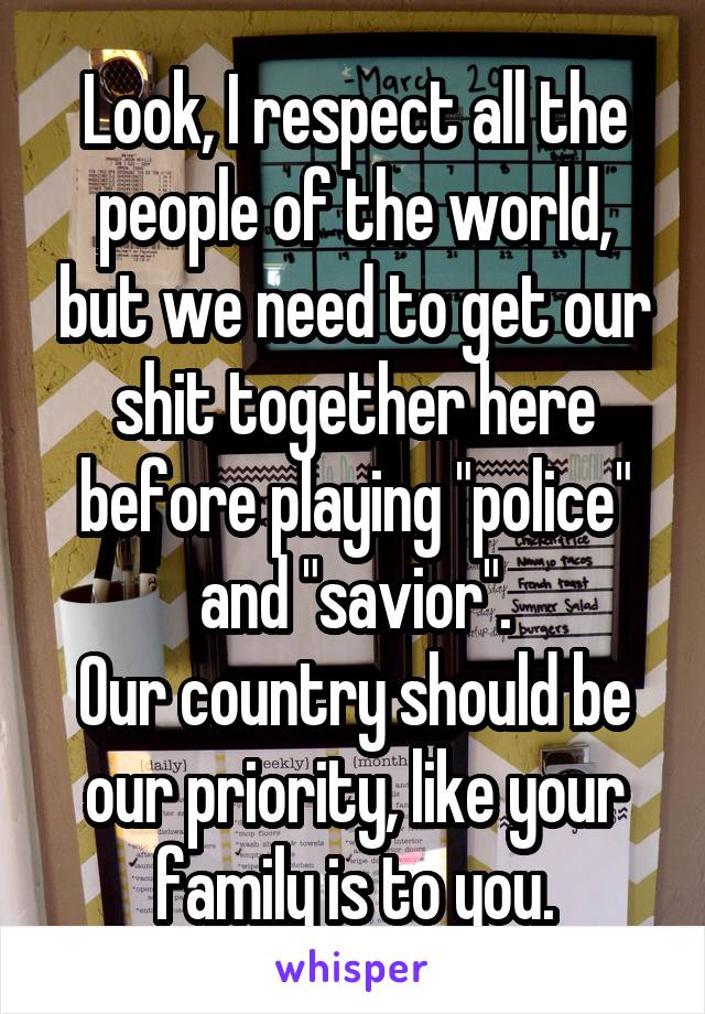 Look, I respect all the people of the world, but we need to get our shit together here before playing "police" and "savior".
Our country should be our priority, like your family is to you.