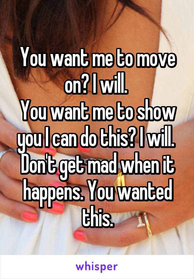 You want me to move on? I will. 
You want me to show you I can do this? I will. 
Don't get mad when it happens. You wanted this.