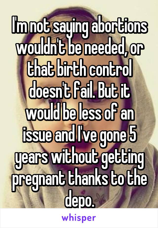 I'm not saying abortions wouldn't be needed, or that birth control doesn't fail. But it would be less of an issue and I've gone 5 years without getting pregnant thanks to the depo.