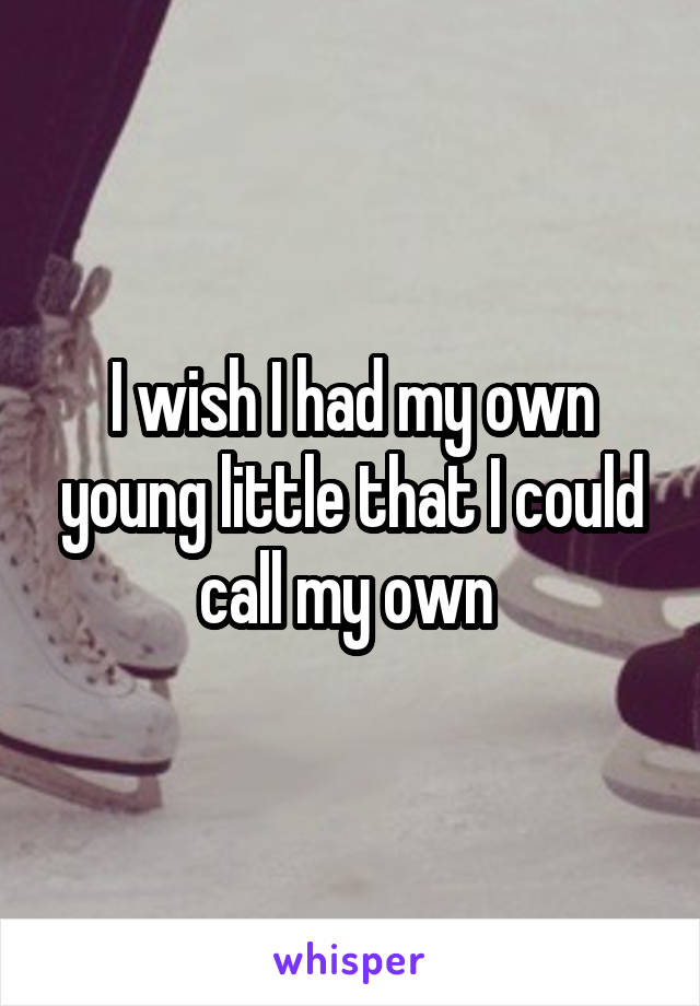 I wish I had my own young little that I could call my own 