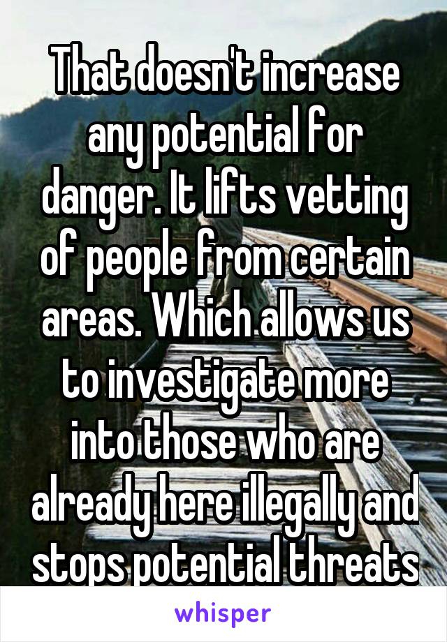 That doesn't increase any potential for danger. It lifts vetting of people from certain areas. Which allows us to investigate more into those who are already here illegally and stops potential threats