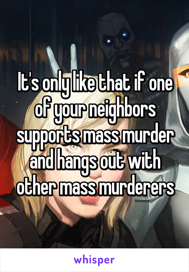 It's only like that if one of your neighbors supports mass murder and hangs out with other mass murderers