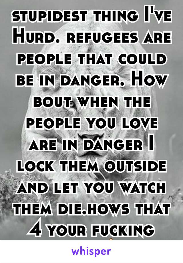 stupidest thing I've Hurd. refugees are people that could be in danger. How bout when the people you love are in danger I lock them outside and let you watch them die.hows that 4 your fucking wall🖕