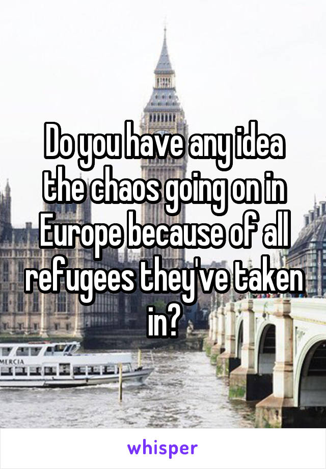 Do you have any idea the chaos going on in Europe because of all refugees they've taken in?