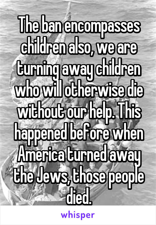 The ban encompasses children also, we are turning away children who will otherwise die without our help. This happened before when America turned away the Jews, those people died.