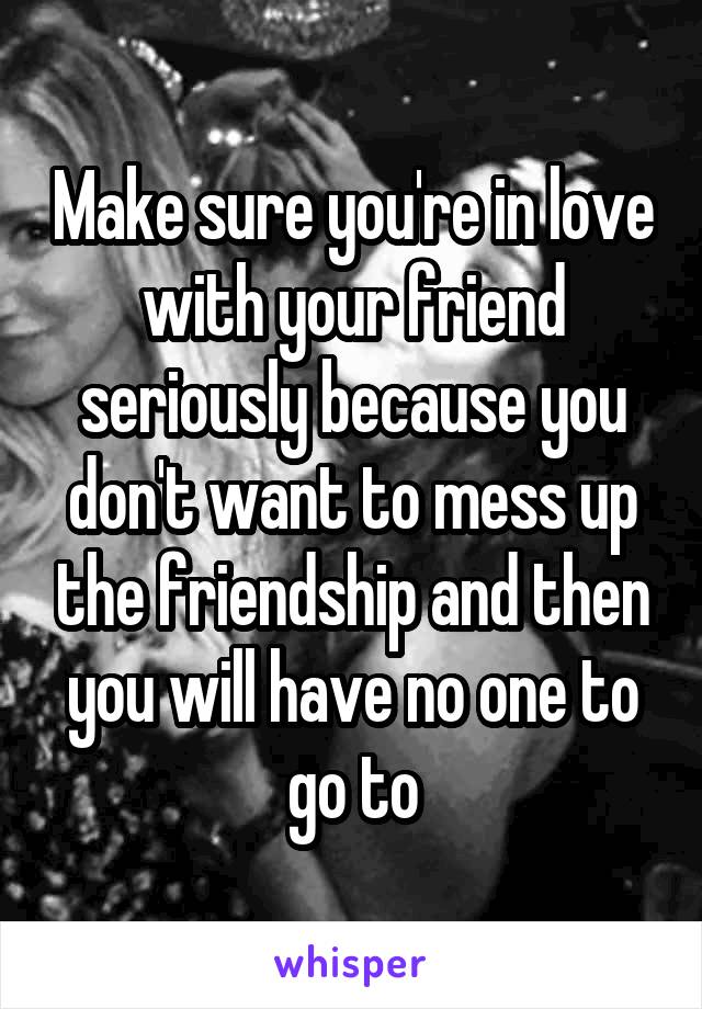 Make sure you're in love with your friend seriously because you don't want to mess up the friendship and then you will have no one to go to