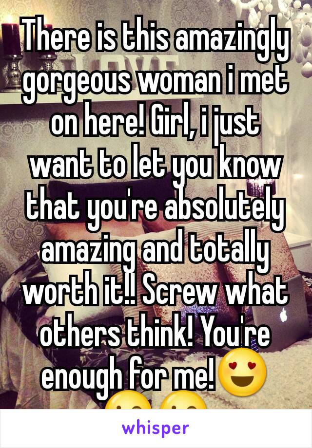 There is this amazingly gorgeous woman i met on here! Girl, i just want to let you know that you're absolutely amazing and totally worth it!! Screw what others think! You're enough for me!😍😘😘