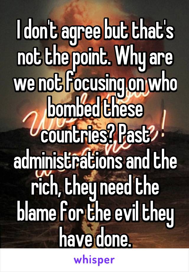 I don't agree but that's not the point. Why are we not focusing on who bombed these countries? Past administrations and the rich, they need the blame for the evil they have done.