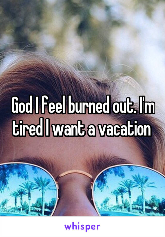 God I feel burned out. I'm tired I want a vacation 