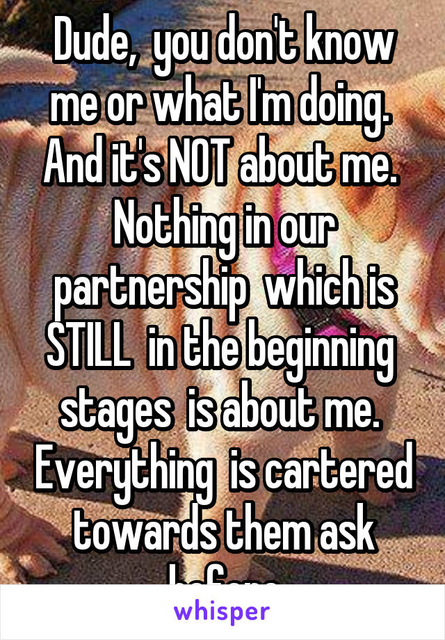 Dude,  you don't know me or what I'm doing.  And it's NOT about me.  Nothing in our partnership  which is STILL  in the beginning  stages  is about me.  Everything  is cartered towards them ask before