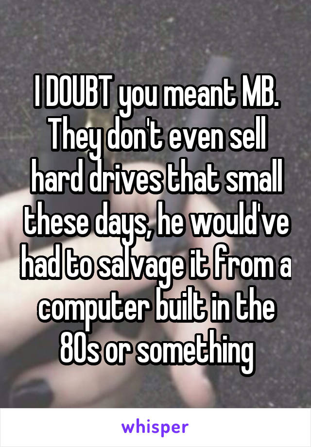 I DOUBT you meant MB. They don't even sell hard drives that small these days, he would've had to salvage it from a computer built in the 80s or something