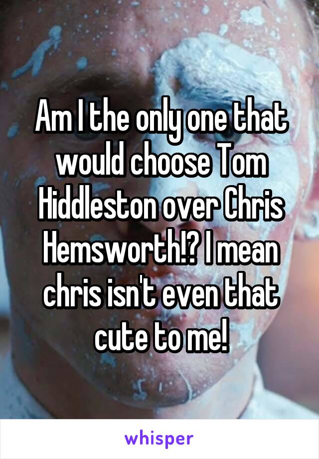 Am I the only one that would choose Tom Hiddleston over Chris Hemsworth!? I mean chris isn't even that cute to me!