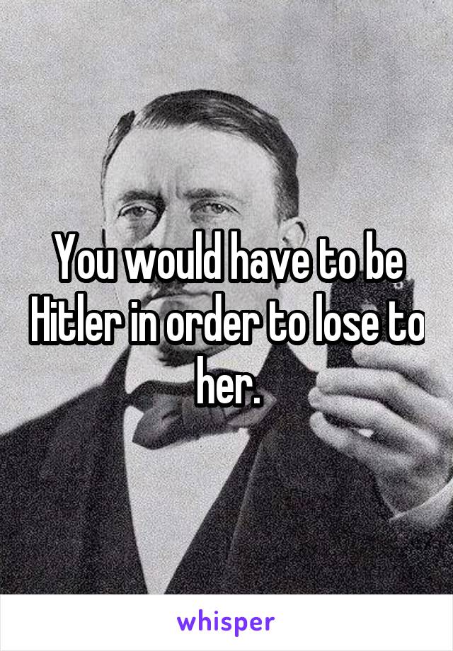 You would have to be Hitler in order to lose to her.