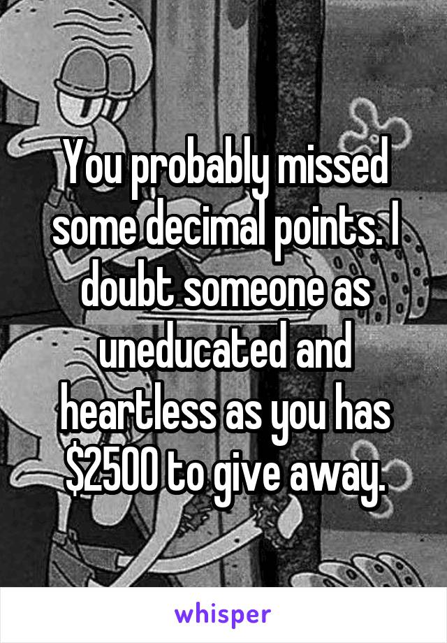 You probably missed some decimal points. I doubt someone as uneducated and heartless as you has $2500 to give away.