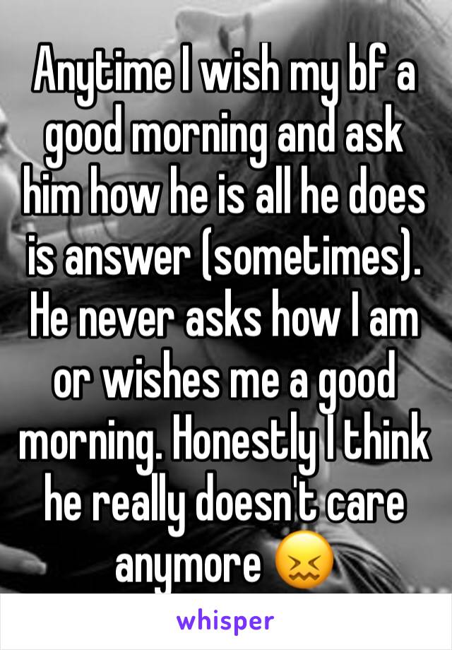 Anytime I wish my bf a good morning and ask him how he is all he does is answer (sometimes). He never asks how I am or wishes me a good morning. Honestly I think he really doesn't care anymore 😖