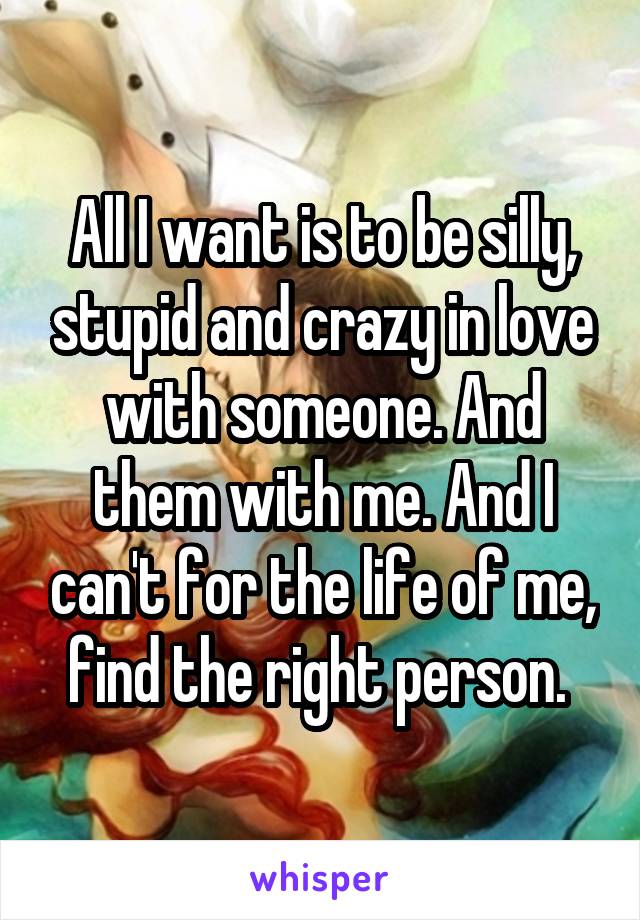 All I want is to be silly, stupid and crazy in love with someone. And them with me. And I can't for the life of me, find the right person. 