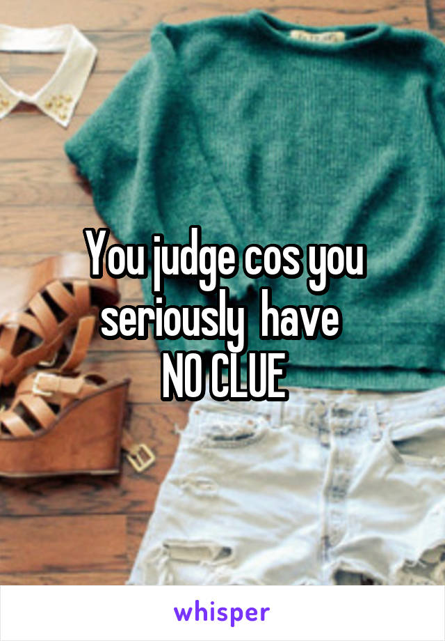 You judge cos you seriously  have 
NO CLUE