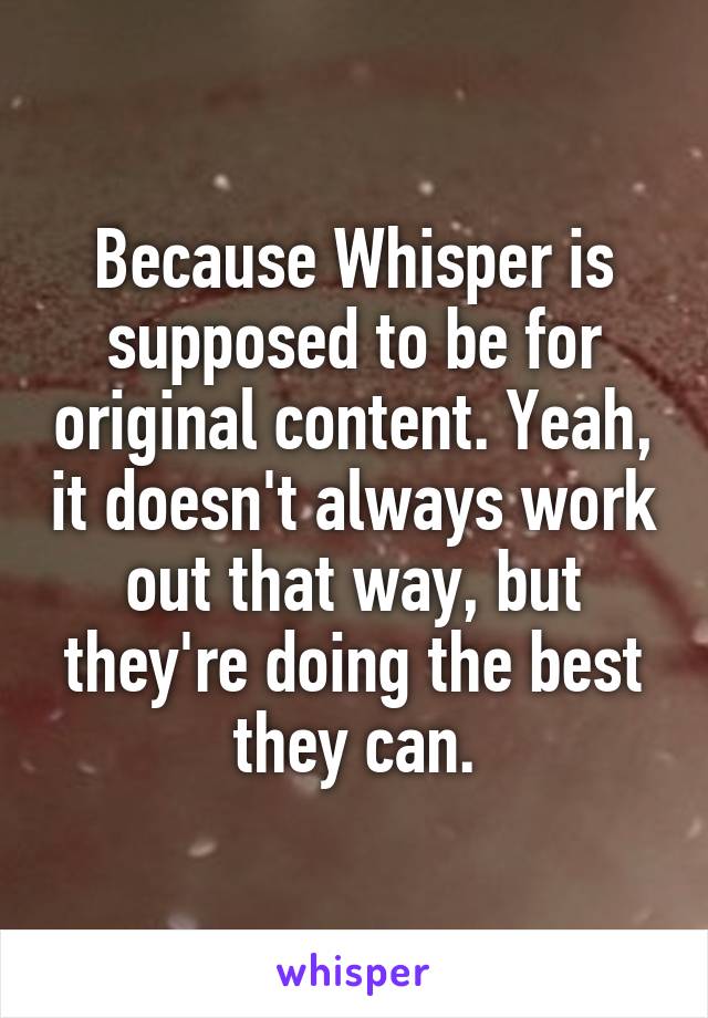 Because Whisper is supposed to be for original content. Yeah, it doesn't always work out that way, but they're doing the best they can.