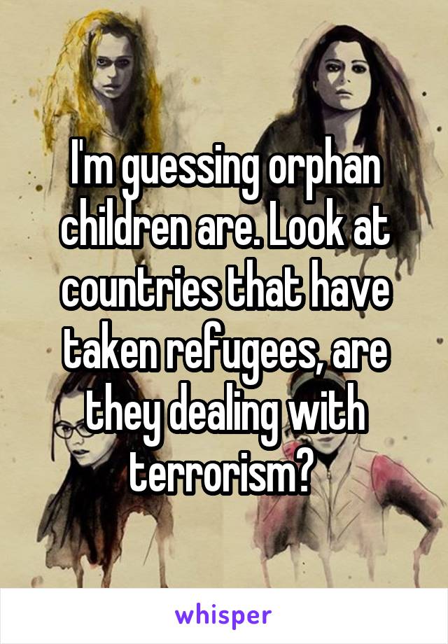 I'm guessing orphan children are. Look at countries that have taken refugees, are they dealing with terrorism? 