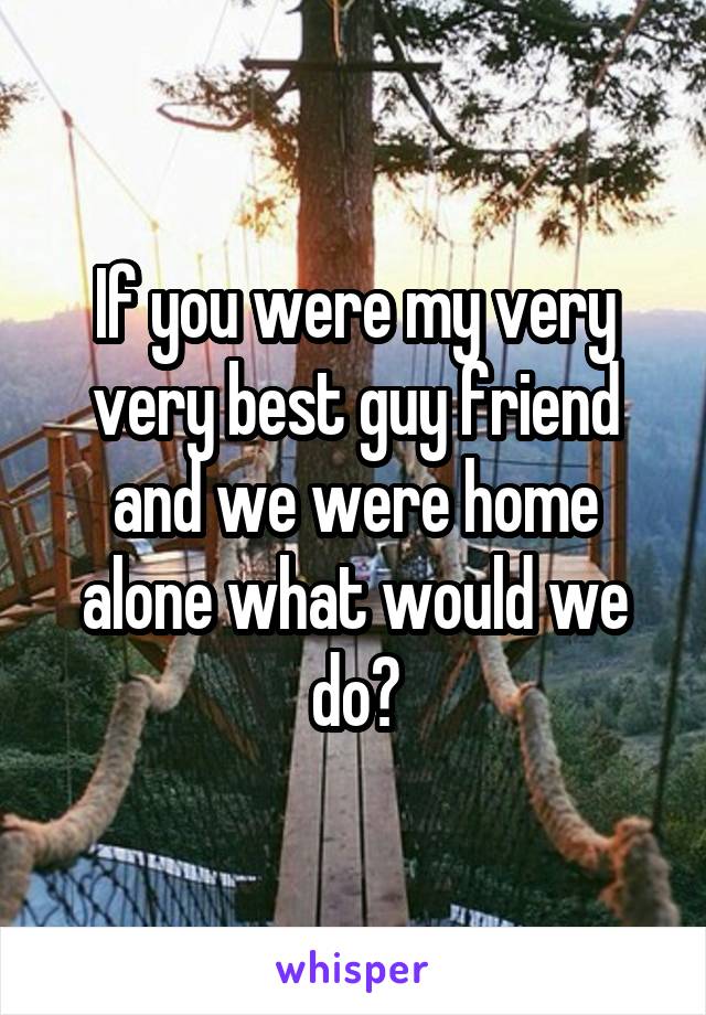 If you were my very very best guy friend and we were home alone what would we do?