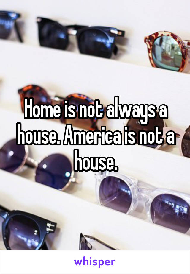 Home is not always a house. America is not a house.