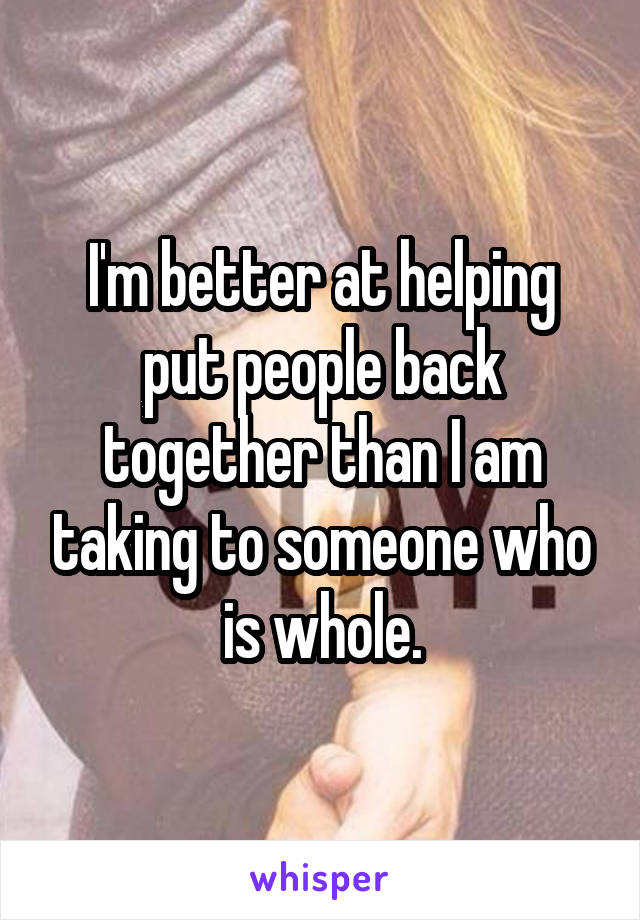 I'm better at helping put people back together than I am taking to someone who is whole.