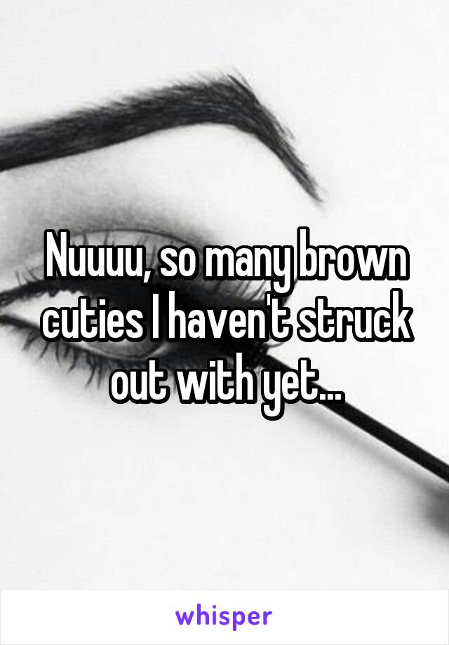 Nuuuu, so many brown cuties I haven't struck out with yet...