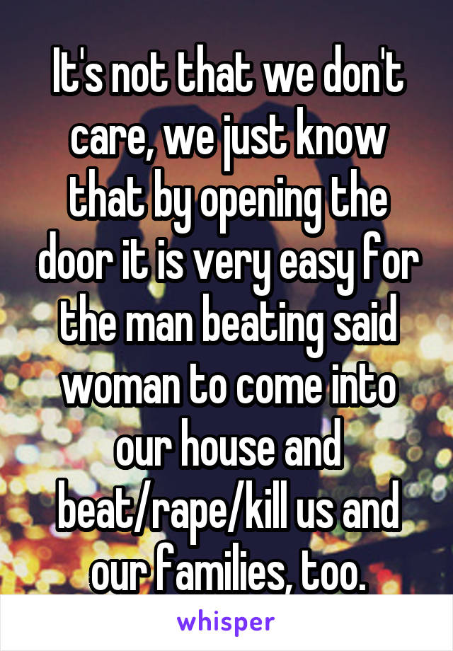 It's not that we don't care, we just know that by opening the door it is very easy for the man beating said woman to come into our house and beat/rape/kill us and our families, too.