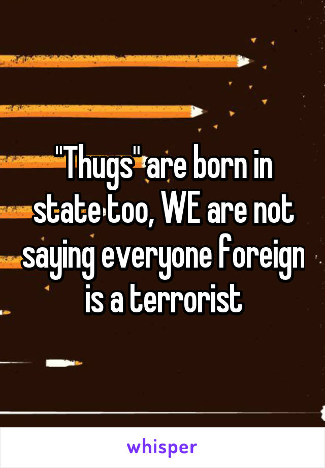 "Thugs" are born in state too, WE are not saying everyone foreign is a terrorist