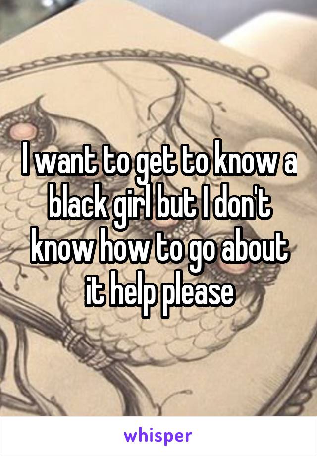 I want to get to know a black girl but I don't know how to go about it help please