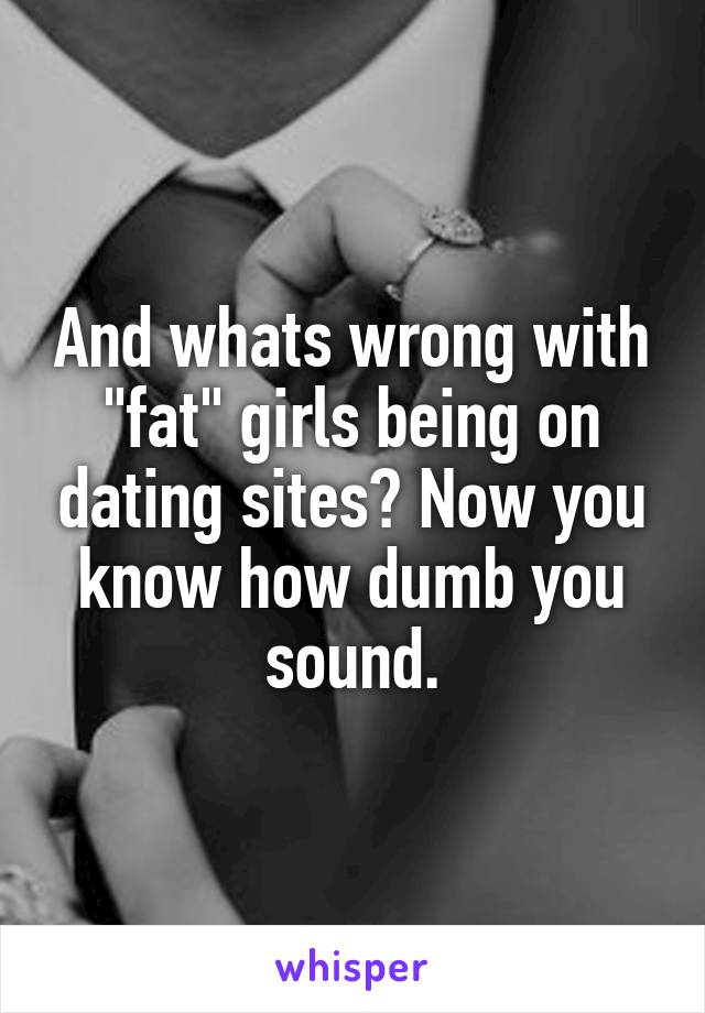 And whats wrong with "fat" girls being on dating sites? Now you know how dumb you sound.