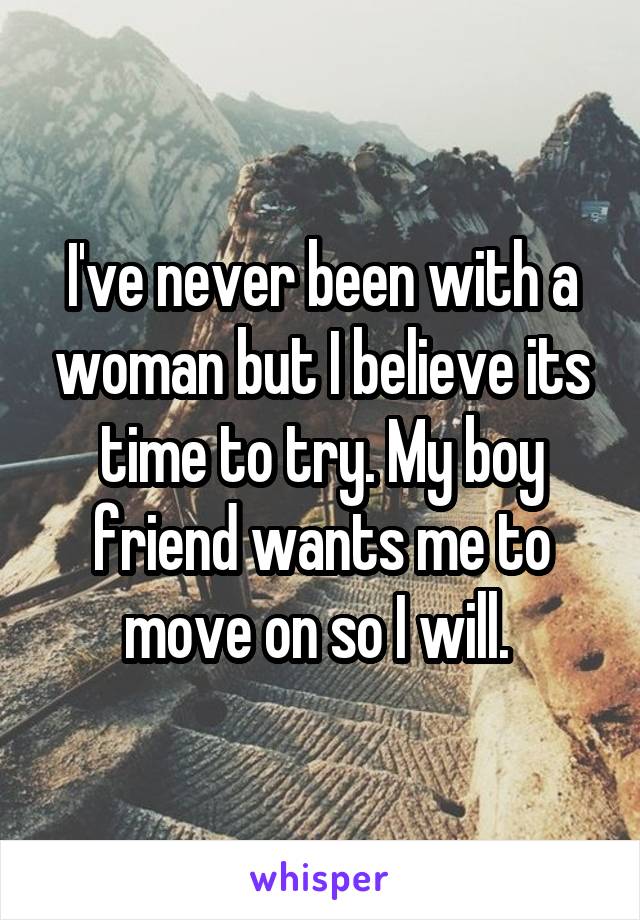 I've never been with a woman but I believe its time to try. My boy friend wants me to move on so I will. 