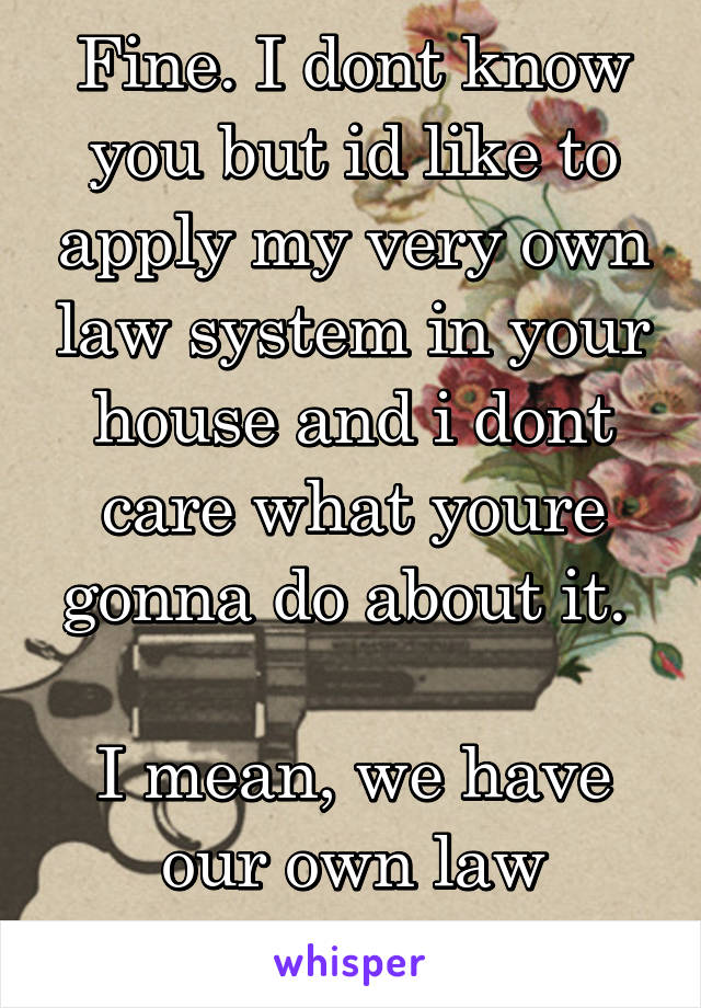 Fine. I dont know you but id like to apply my very own law system in your house and i dont care what youre gonna do about it. 

I mean, we have our own law system right?